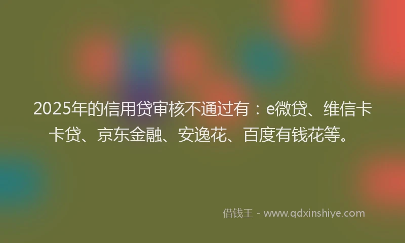 2025年的信用贷审核不通过有：e微贷、维信卡卡贷、京东金融、安逸花、百度有钱花等。