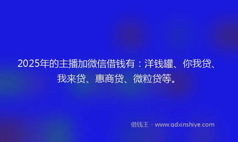 2025年的主播加微信借钱有：洋钱罐、你我贷、我来贷、惠商贷、微粒贷等。
