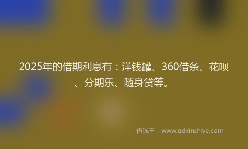 2025年的借期利息有：洋钱罐、360借条、花呗、分期乐、随身贷等。