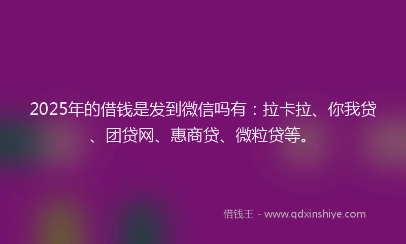 2025年的借钱是发到微信吗有：拉卡拉、你我贷、团贷网、惠商贷、微粒贷等。