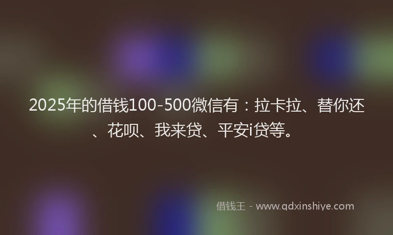 2025年的借钱100-500微信有：拉卡拉、替你还、花呗、我来贷、平安i贷等。