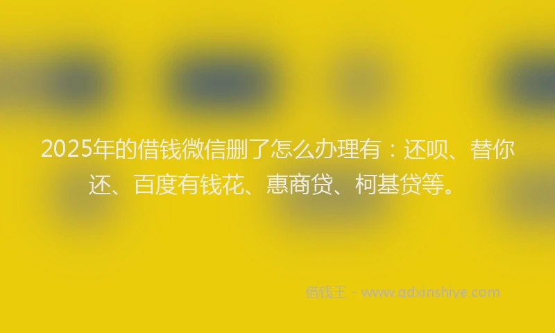 2025年的借钱微信删了怎么办理有：还呗、替你还、百度有钱花、惠商贷、柯基贷等。