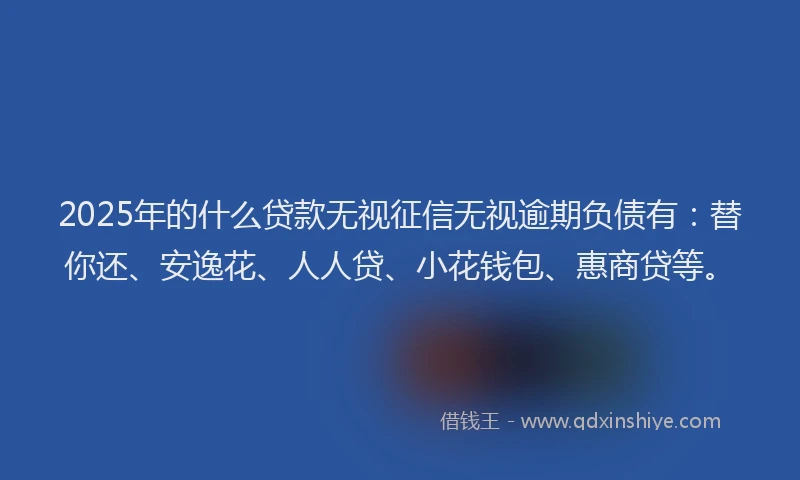 2025年的什么贷款无视征信无视逾期负债有：替你还、安逸花、人人贷、小花钱包、惠商贷等。