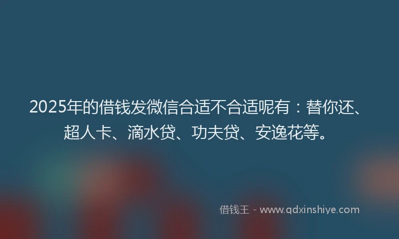 2025年的借钱发微信合适不合适呢有：替你还、超人卡、滴水贷、功夫贷、安逸花等。