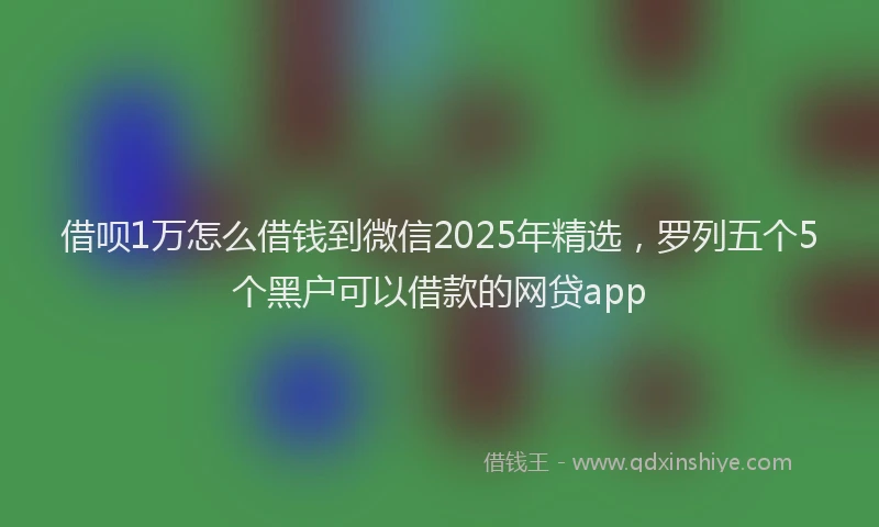 借呗1万怎么借钱到微信2025年精选，罗列五个5个黑户可以借款的网贷app