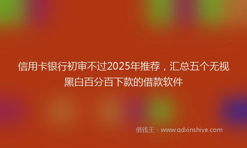 信用卡银行初审不过2025年推荐，汇总五个无视黑白百分百下款的借款软件