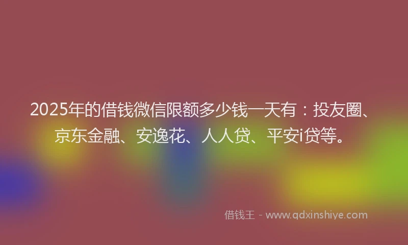 2025年的借钱微信限额多少钱一天有：投友圈、京东金融、安逸花、人人贷、平安i贷等。