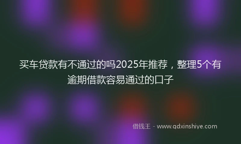 买车贷款有不通过的吗2025年推荐，整理5个有逾期借款容易通过的口子