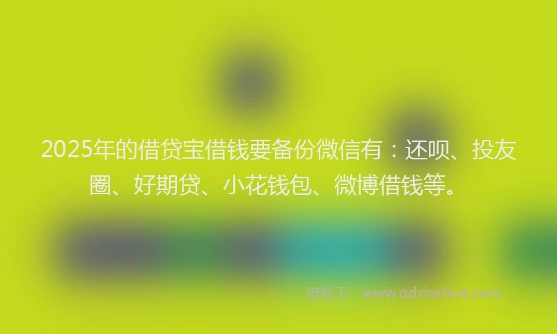 2025年的借贷宝借钱要备份微信有：还呗、投友圈、好期贷、小花钱包、微博借钱等。