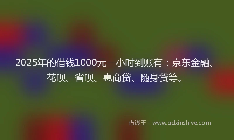 2025年的借钱1000元一小时到账有：京东金融、花呗、省呗、惠商贷、随身贷等。
