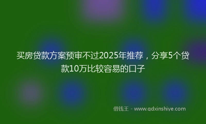 买房贷款方案预审不过2025年推荐，分享5个贷款10万比较容易的口子