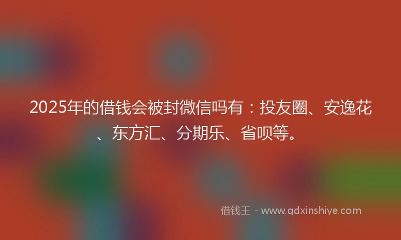2025年的借钱会被封微信吗有：投友圈、安逸花、东方汇、分期乐、省呗等。