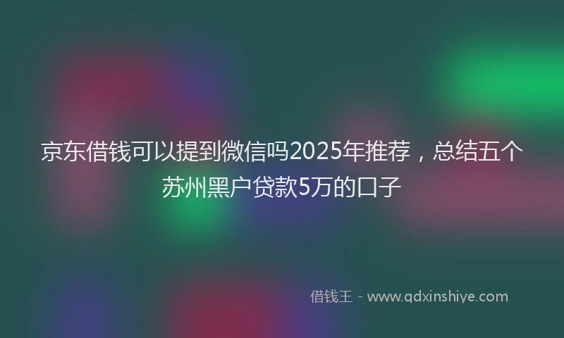 京东借钱可以提到微信吗2025年推荐，总结五个苏州黑户贷款5万的口子