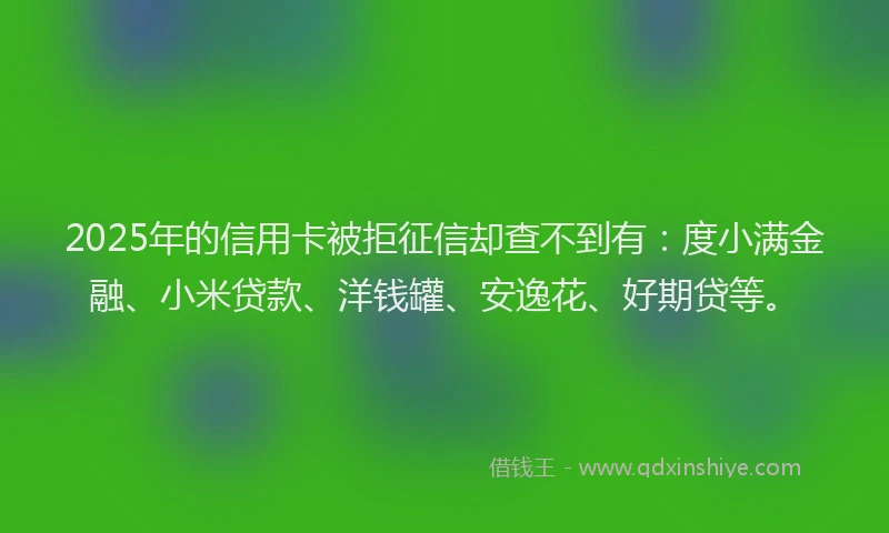 2025年的信用卡被拒征信却查不到有：度小满金融、小米贷款、洋钱罐、安逸花、好期贷等。