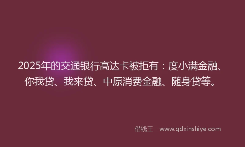 2025年的交通银行高达卡被拒有：度小满金融、你我贷、我来贷、中原消费金融、随身贷等。