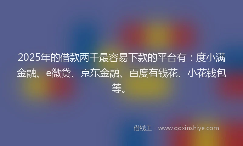 2025年的借款两千最容易下款的平台有：度小满金融、e微贷、京东金融、百度有钱花、小花钱包等。