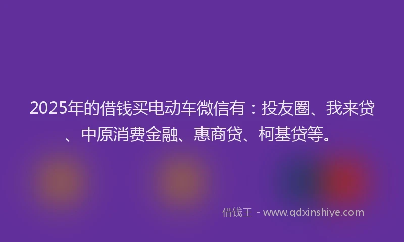 2025年的借钱买电动车微信有：投友圈、我来贷、中原消费金融、惠商贷、柯基贷等。