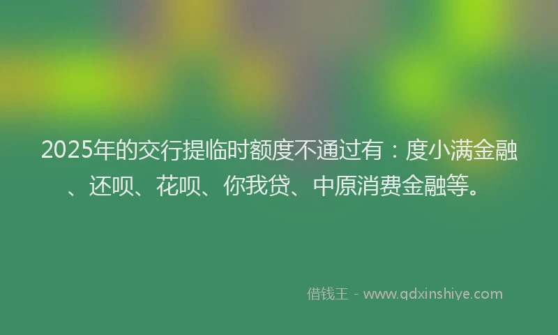 2025年的交行提临时额度不通过有：度小满金融、还呗、花呗、你我贷、中原消费金融等。