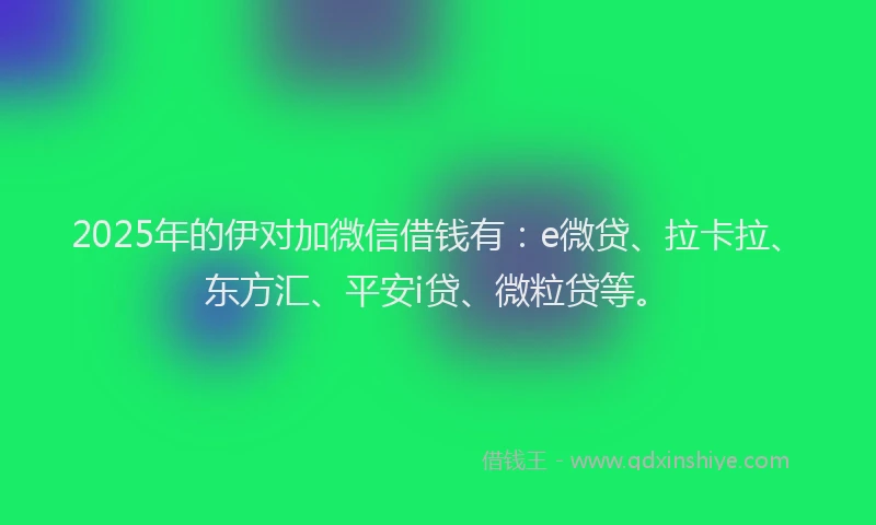 2025年的伊对加微信借钱有：e微贷、拉卡拉、东方汇、平安i贷、微粒贷等。