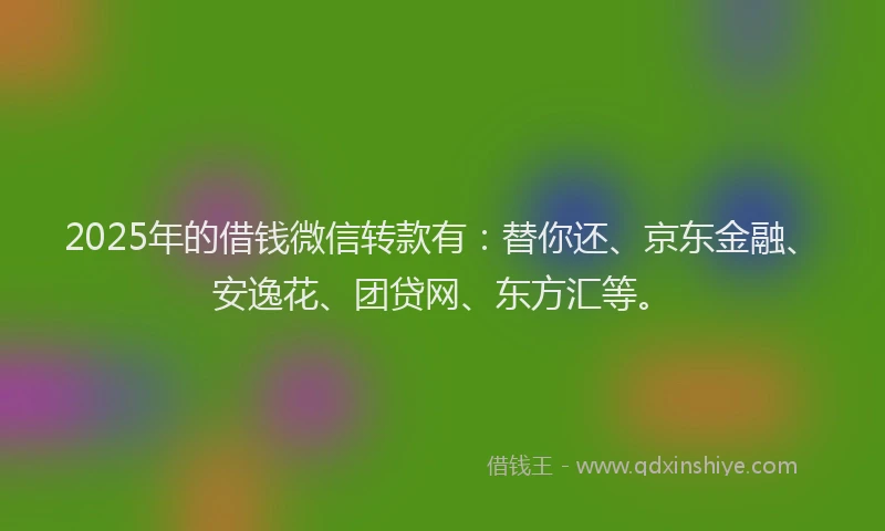 2025年的借钱微信转款有：替你还、京东金融、安逸花、团贷网、东方汇等。