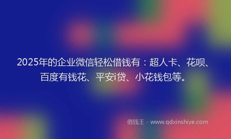2025年的企业微信轻松借钱有：超人卡、花呗、百度有钱花、平安i贷、小花钱包等。