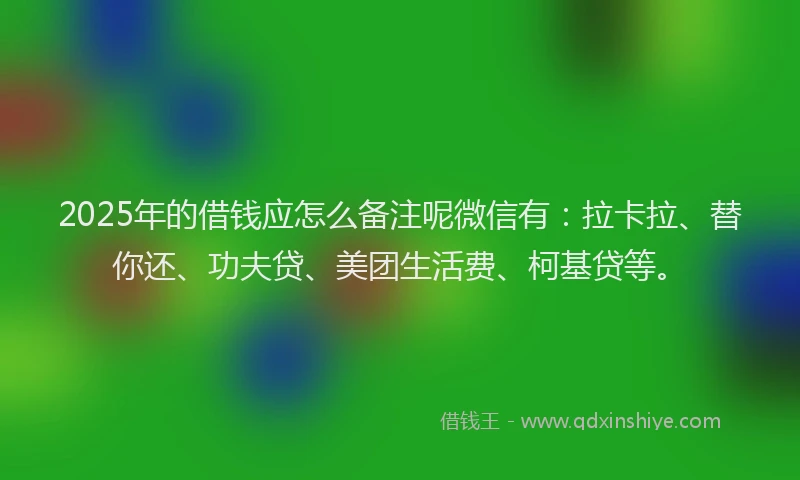 2025年的借钱应怎么备注呢微信有：拉卡拉、替你还、功夫贷、美团生活费、柯基贷等。