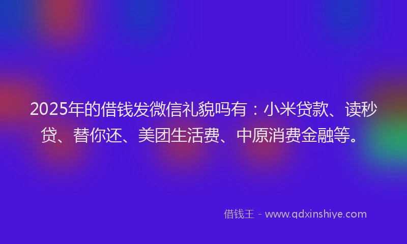 2025年的借钱发微信礼貌吗有：小米贷款、读秒贷、替你还、美团生活费、中原消费金融等。