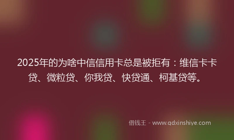 2025年的为啥中信信用卡总是被拒有：维信卡卡贷、微粒贷、你我贷、快贷通、柯基贷等。