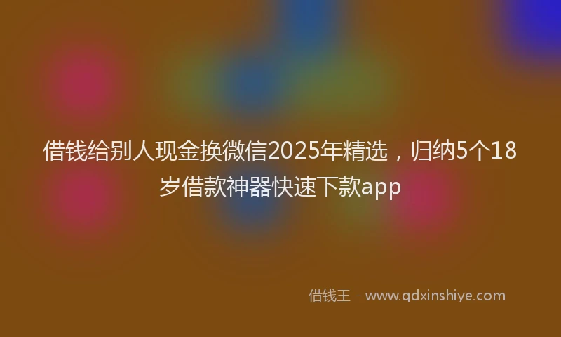 借钱给别人现金换微信2025年精选，归纳5个18岁借款神器快速下款app