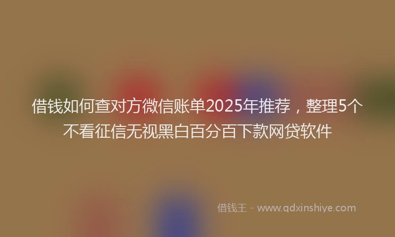 借钱如何查对方微信账单2025年推荐，整理5个不看征信无视黑白百分百下款网贷软件