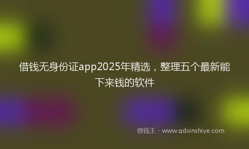 借钱无身份证app2025年精选，整理五个最新能下来钱的软件