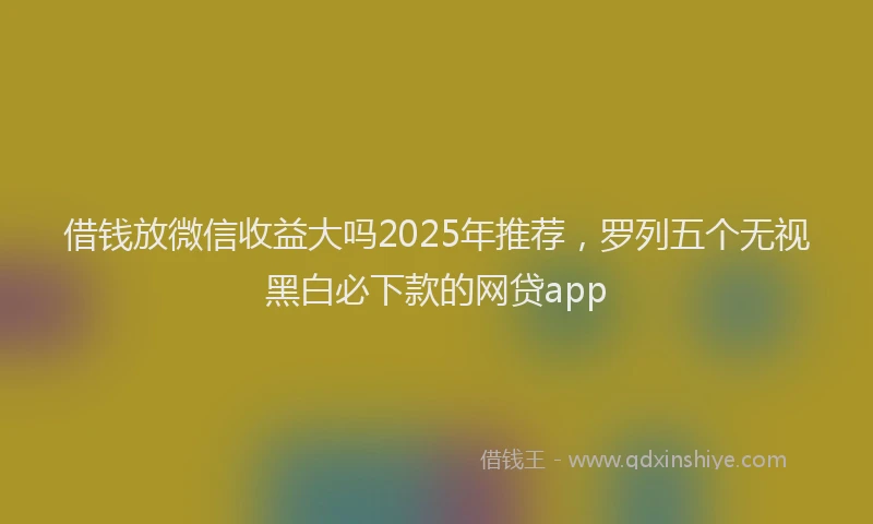 借钱放微信收益大吗2025年推荐，罗列五个无视黑白必下款的网贷app