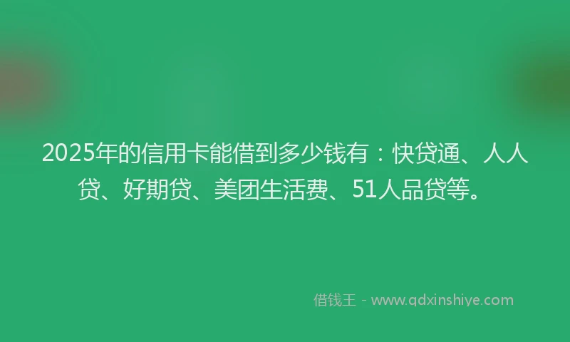 2025年的信用卡能借到多少钱有：快贷通、人人贷、好期贷、美团生活费、51人品贷等。