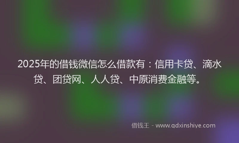 2025年的借钱微信怎么借款有：信用卡贷、滴水贷、团贷网、人人贷、中原消费金融等。