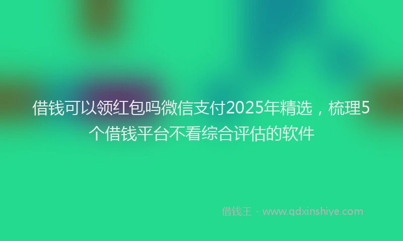 借钱可以领红包吗微信支付2025年精选，梳理5个借钱平台不看综合评估的软件