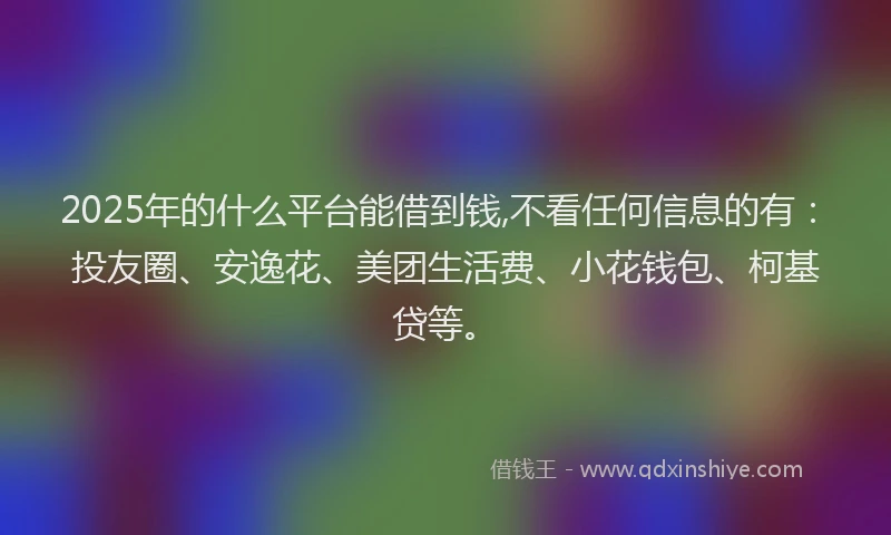 2025年的什么平台能借到钱,不看任何信息的有：投友圈、安逸花、美团生活费、小花钱包、柯基贷等。