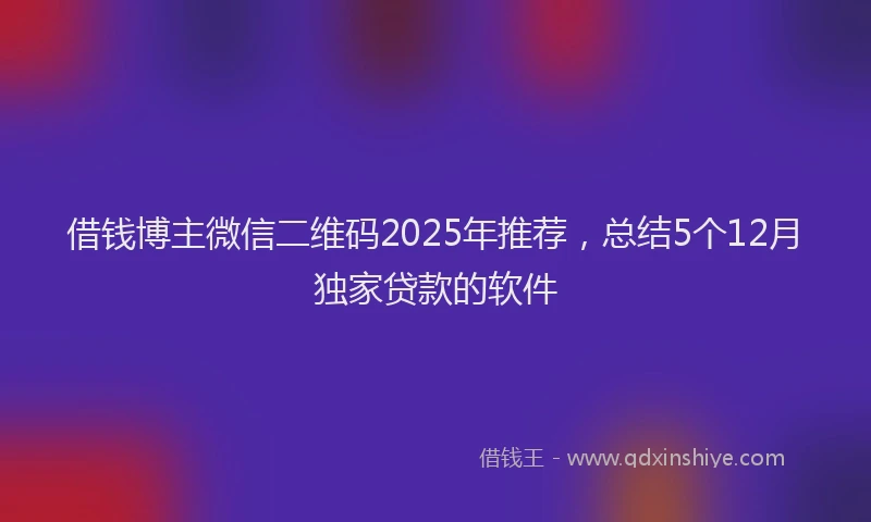 借钱博主微信二维码2025年推荐，总结5个12月独家贷款的软件
