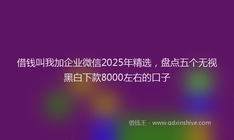 借钱叫我加企业微信2025年精选，盘点五个无视黑白下款8000左右的口子