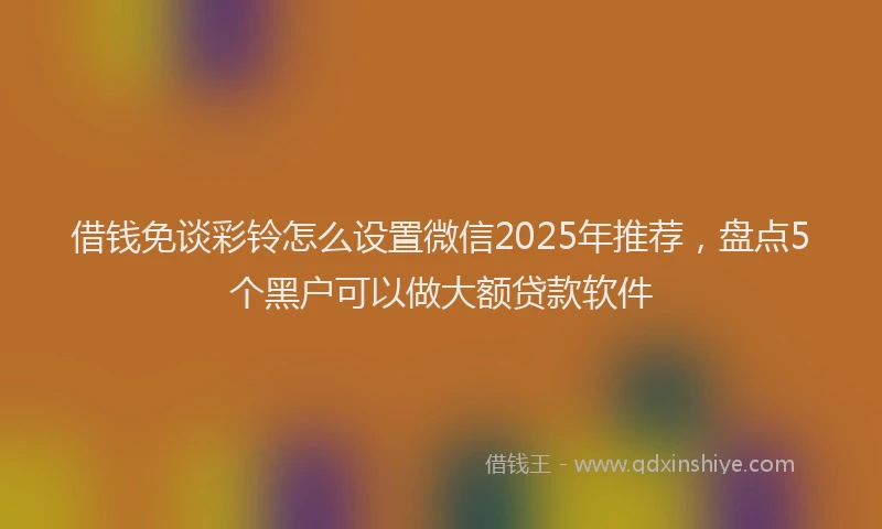借钱免谈彩铃怎么设置微信2025年推荐，盘点5个黑户可以做大额贷款软件