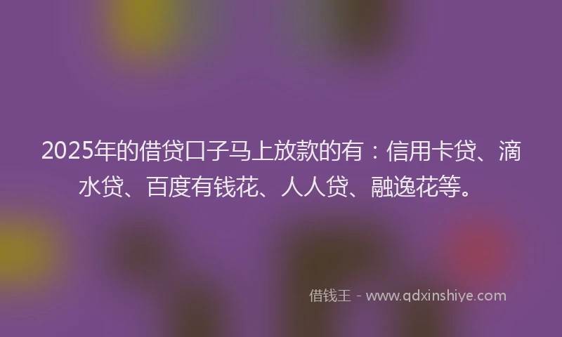 2025年的借贷口子马上放款的有：信用卡贷、滴水贷、百度有钱花、人人贷、融逸花等。