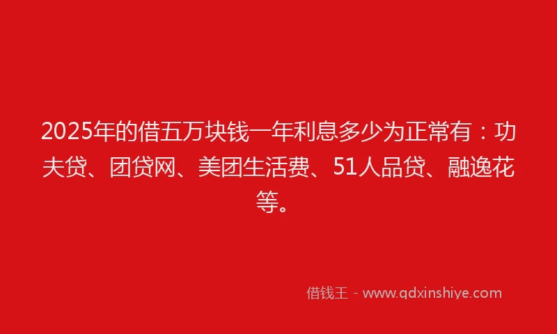 2025年的借五万块钱一年利息多少为正常有：功夫贷、团贷网、美团生活费、51人品贷、融逸花等。