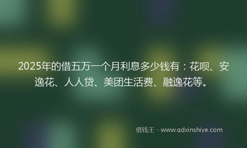 2025年的借五万一个月利息多少钱有：花呗、安逸花、人人贷、美团生活费、融逸花等。