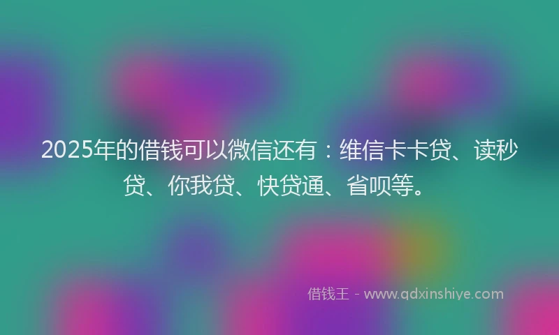 2025年的借钱可以微信还有：维信卡卡贷、读秒贷、你我贷、快贷通、省呗等。