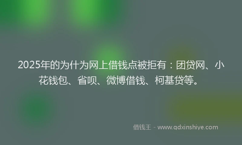 2025年的为什为网上借钱点被拒有：团贷网、小花钱包、省呗、微博借钱、柯基贷等。