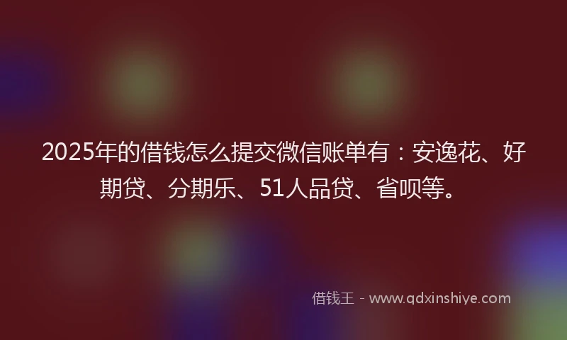 2025年的借钱怎么提交微信账单有：安逸花、好期贷、分期乐、51人品贷、省呗等。