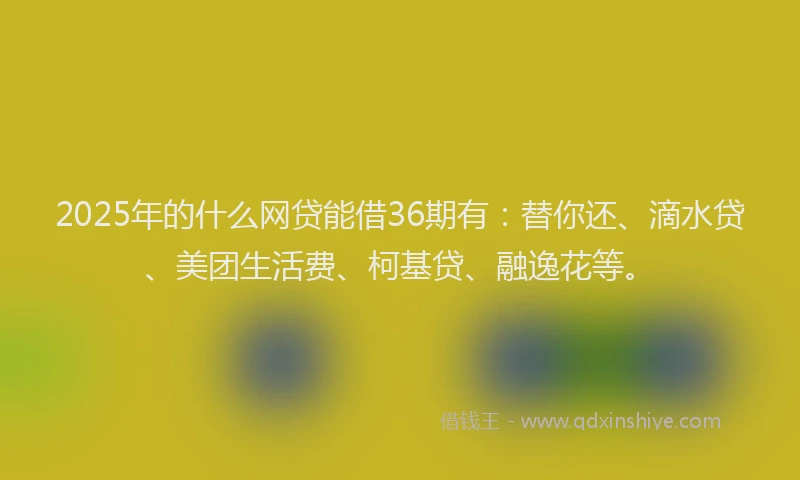 2025年的什么网贷能借36期有：替你还、滴水贷、美团生活费、柯基贷、融逸花等。