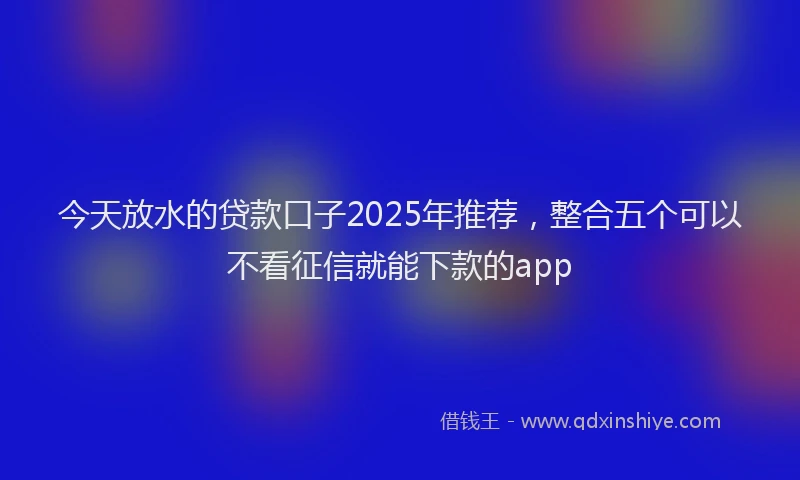 今天放水的贷款口子2025年推荐，整合五个可以不看征信就能下款的app