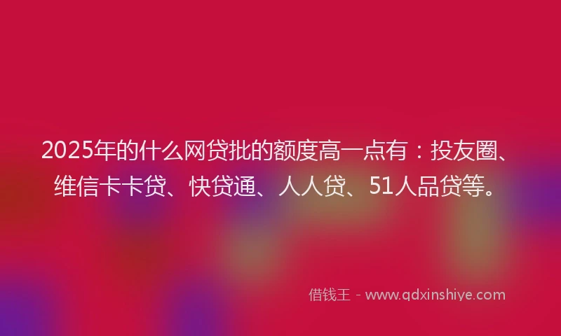 2025年的什么网贷批的额度高一点有：投友圈、维信卡卡贷、快贷通、人人贷、51人品贷等。