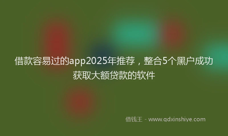 借款容易过的app2025年推荐，整合5个黑户成功获取大额贷款的软件
