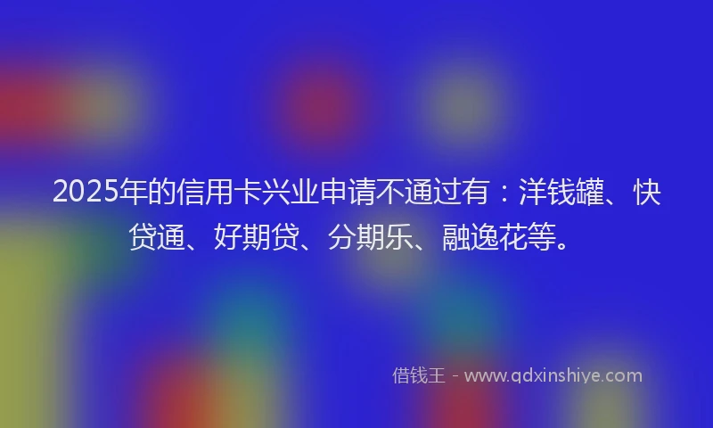 2025年的信用卡兴业申请不通过有：洋钱罐、快贷通、好期贷、分期乐、融逸花等。